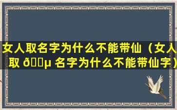 女人取名字为什么不能带仙（女人取 🌵 名字为什么不能带仙字）